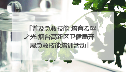 普及急救技能 培育希望之光 烟台高新区卫健局开展急救技能培训活动