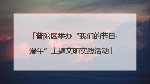 普陀区举办“我们的节日·端午”主题文明实践活动