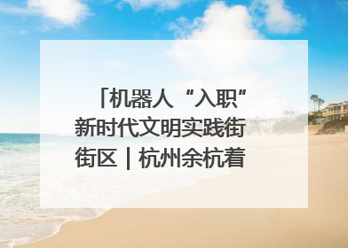 机器人“入职”新时代文明实践街街区｜杭州余杭着力提升城市精细化智能化管理水平