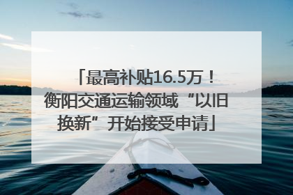 最高补贴16.5万！衡阳交通运输领域“以旧换新”开始接受申请