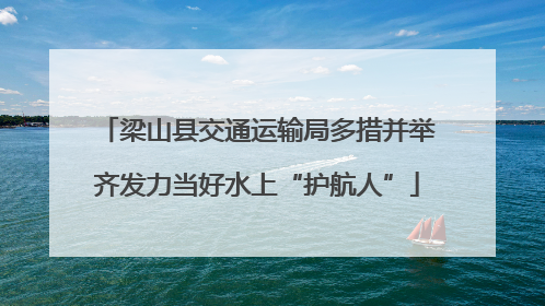 梁山县交通运输局多措并举齐发力当好水上“护航人”