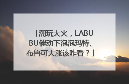 潮玩大火，LABUBU催动下泡泡玛特、布鲁可大涨该咋看？