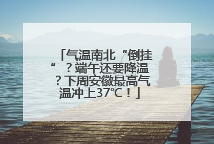 气温南北“倒挂”？端午还要降温？下周安徽最高气温冲上37℃！
