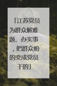 江苏党员为群众解难题、办实事，把群众盼的变成党员干的