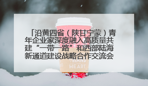 沿黄四省（陕甘宁蒙）青年企业家深度融入高质量共建“一带一路”和西部陆海新通道建设战略合作交流会在甘肃兰州召开