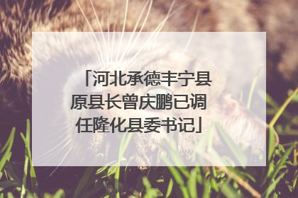 河北承德丰宁县原县长曾庆鹏已调任隆化县委书记
