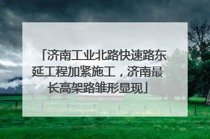 济南工业北路快速路东延工程加紧施工，济南最长高架路雏形显现