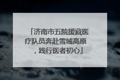 济南市五院援藏医疗队员奔赴雪域高原，践行医者初心