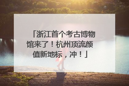 浙江首个考古博物馆来了！杭州顶流颜值新地标，冲！