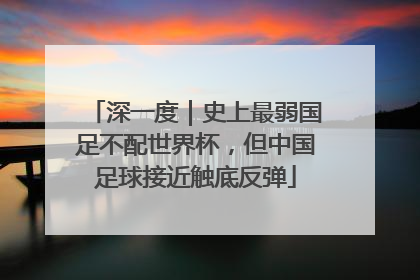 深一度｜史上最弱国足不配世界杯，但中国足球接近触底反弹