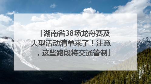 湖南省38场龙舟赛及大型活动清单来了！注意，这些路段将交通管制
