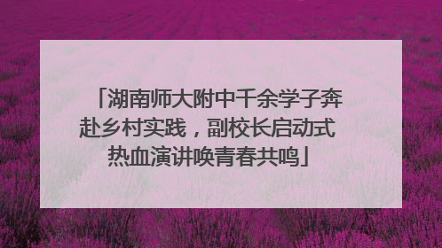 湖南师大附中千余学子奔赴乡村实践，副校长启动式热血演讲唤青春共鸣