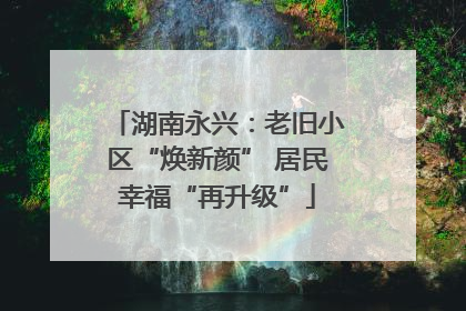 湖南永兴：老旧小区“焕新颜” 居民幸福“再升级”