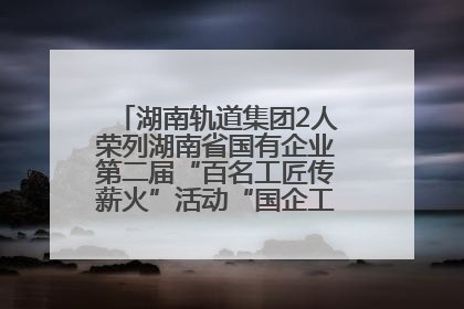 湖南轨道集团2人荣列湖南省国有企业第二届“百名工匠传薪火”活动“国企工匠”人才宣传名单