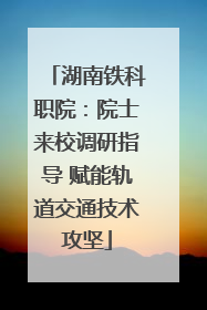 湖南铁科职院：院士来校调研指导 赋能轨道交通技术攻坚