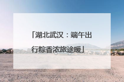 湖北武汉：端午出行粽香浓旅途暖