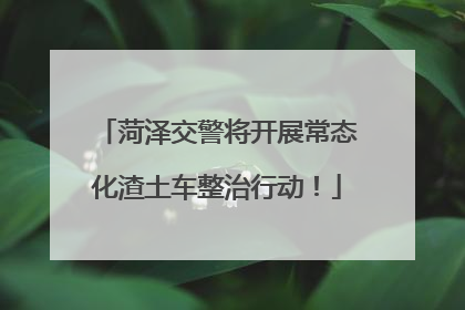 菏泽交警将开展常态化渣土车整治行动！