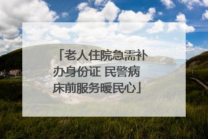 老人住院急需补办身份证 民警病床前服务暖民心