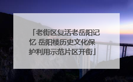 老街区复活老岳阳记忆 岳阳楼历史文化保护利用示范片区开街