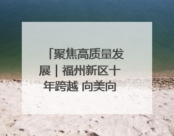聚焦高质量发展｜福州新区十年跨越 向美向绿向质向新