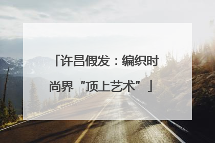 许昌假发：编织时尚界“顶上艺术”