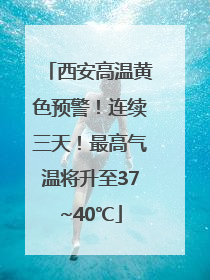 西安高温黄色预警！连续三天！最高气温将升至37~40℃