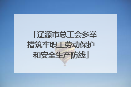 辽源市总工会多举措筑牢职工劳动保护和安全生产防线