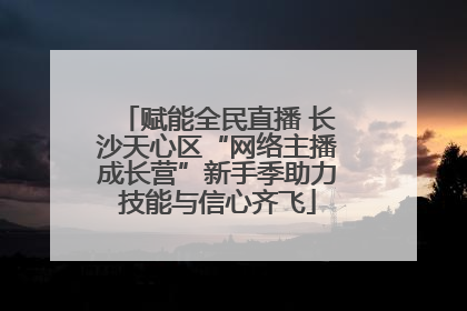 赋能全民直播 长沙天心区“网络主播成长营”新手季助力技能与信心齐飞
