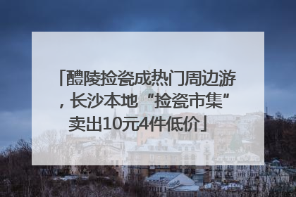 醴陵捡瓷成热门周边游，长沙本地“捡瓷市集”卖出10元4件低价