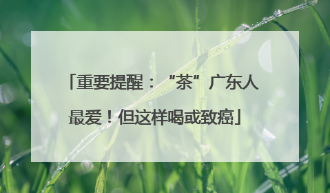 重要提醒：“茶”广东人最爱！但这样喝或致癌