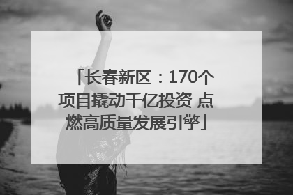 长春新区：170个项目撬动千亿投资 点燃高质量发展引擎