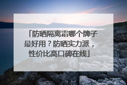防晒隔离霜哪个牌子最好用？防晒实力派，性价比高口碑在线