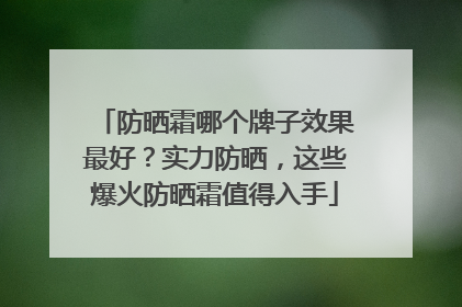 防晒霜哪个牌子效果最好？实力防晒，这些爆火防晒霜值得入手