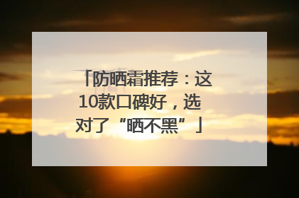防晒霜推荐：这10款口碑好，选对了“晒不黑”