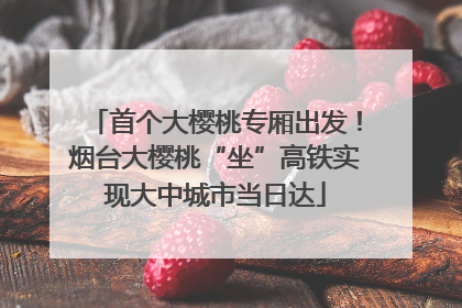 首个大樱桃专厢出发！烟台大樱桃“坐”高铁实现大中城市当日达
