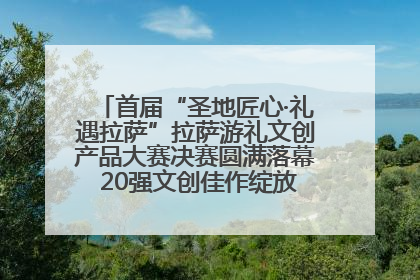 首届“圣地匠心·礼遇拉萨”拉萨游礼文创产品大赛决赛圆满落幕 20强文创佳作绽放雪域文化魅力
