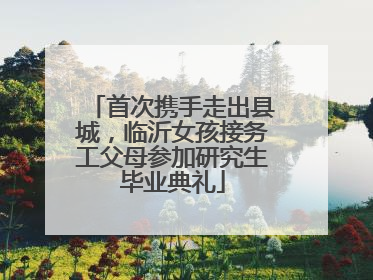 首次携手走出县城，临沂女孩接务工父母参加研究生毕业典礼