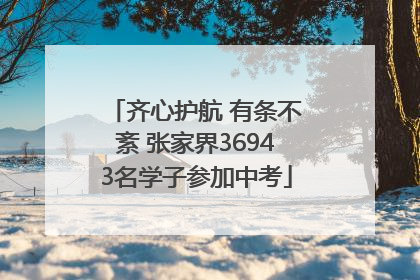 齐心护航 有条不紊 张家界36943名学子参加中考