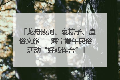 龙舟拔河、裹粽子、渔俗文旅……海宁端午民俗活动“好戏连台”