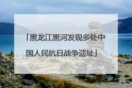 黑龙江黑河发现多处中国人民抗日战争遗址