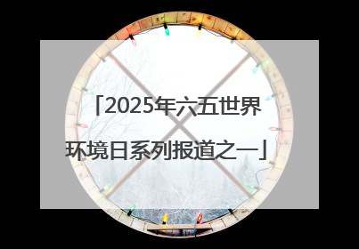 2025年六五世界环境日系列报道之一
