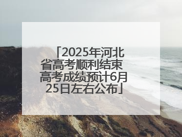 2025年河北省高考顺利结束 高考成绩预计6月25日左右公布