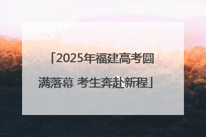 2025年福建高考圆满落幕 考生奔赴新程
