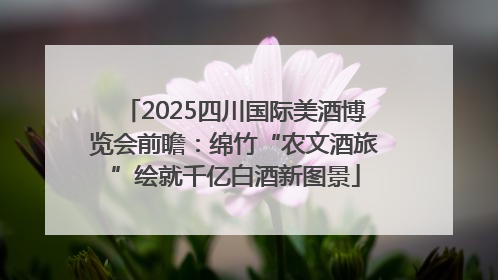 2025四川国际美酒博览会前瞻：绵竹“农文酒旅”绘就千亿白酒新图景