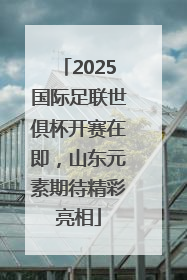 2025国际足联世俱杯开赛在即，山东元素期待精彩亮相