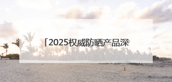 2025权威防晒产品深度评测：防晒霜排行榜前十名的牌子！闭眼入！