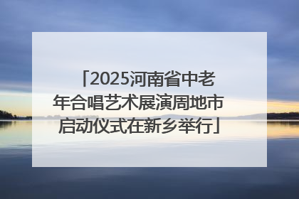 2025河南省中老年合唱艺术展演周地市启动仪式在新乡举行