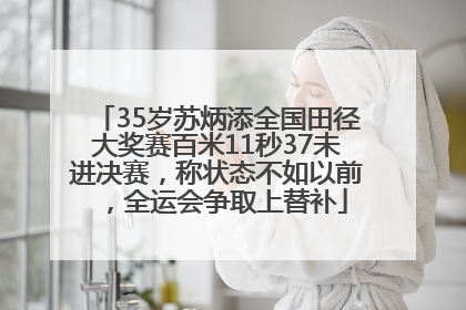35岁苏炳添全国田径大奖赛百米11秒37未进决赛，称状态不如以前，全运会争取上替补