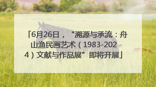 6月26日，“溯源与承流：舟山渔民画艺术（1983-2024）文献与作品展”即将开展