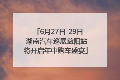 6月27日-29日 湖南汽车巡展益阳站将开启年中购车盛宴